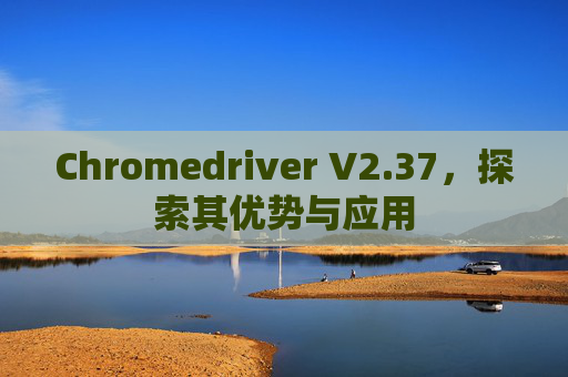 Chromedriver V2.37，探索其优势与应用