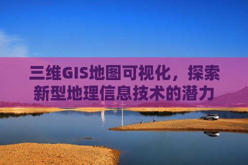 三维GIS地图可视化，探索新型地理信息技术的潜力